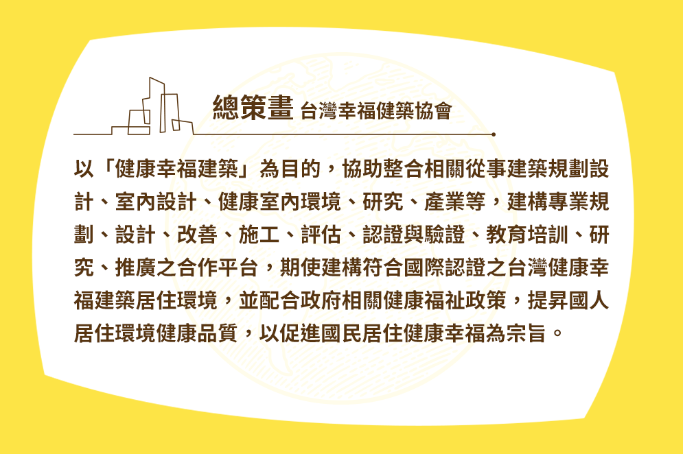 總策畫 台灣幸福健築協會 以「健康幸福建築」為目的，協助整合相關從事建築規劃設計、室內設計、健康室內環境、研究、產業等，建構專業規劃、設計、改善、施工、評估、認證與驗證、教育培訓、研究、推廣之合作平台，期使建構符合國際認證之台灣健康幸福建築居住環境，並配合政府相關健康福祉政策，提昇國人居住環境健康品質，以促進國民居住健康幸福為宗旨。