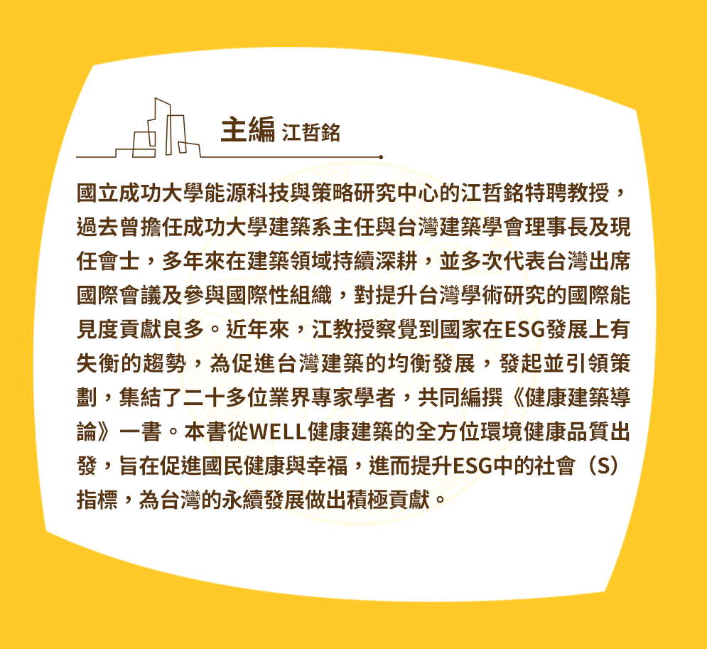 國立成功大學能源科技與策略研究中心的江哲銘特聘教授，過去曾擔任成功大學建築系主任與台灣建築學會前理事長及現任院士，多年來在建築領域持續深耕，並多次代表台灣出席國際會議及參與國際性組織，對提升台灣學術研究的國際能見度貢獻良多。近年來，江教授察覺到國家在ESG發展上有失衡的趨勢，為促進台灣建築的均衡發展，發起並引領策劃，集結了二十多位業界專家學者，共同編撰《健康建築導論》一書。本書從WELL健康建築的全方位環境健康品質出發，旨在促進國民健康與幸福，進而提升ESG中的社會（S）指標，為台灣的永續發展做出積極貢獻。