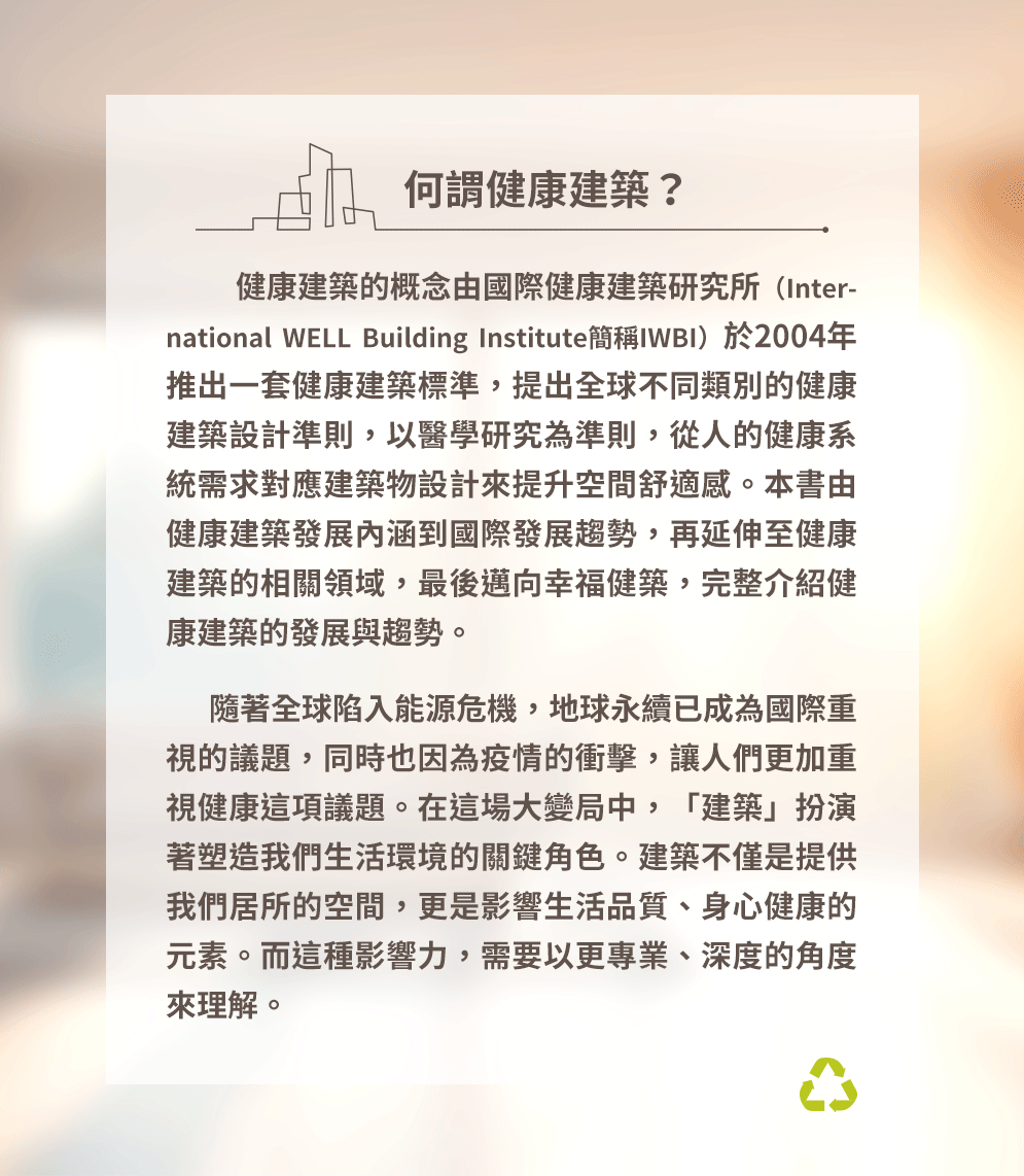 何謂健康建築？健康建築的概念由國際健康建築研究所（International WELL Building Institute簡稱IWBI）於2004年推出一套健康建築標準，提出全球不同類別的健康建築設計準則，以醫學研究為準則，從人的健康系統需求對應建築物設計來提升空間舒適感。本書由健康建築發展內涵到國際發展趨勢，再延伸至健康建築的相關領域，最後邁向幸福健築，完整介紹健康建築的發展與趨勢。隨著全球陷入能源危機，地球永續已成為國際重視的議題，同時也因為疫情的衝擊，讓人們更加重視健康這項議題。在這場大變局中，「建築」扮演著塑造我們生活環境的關鍵角色。建築不僅是提供我們居所的空間，更是影響生活品質、身心健康的元素。而這種影響力，需要以更專業、深度的角度來理解。