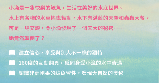 小漁是一隻快樂的鯰魚，生活在美好的水底世界。水上有各樣的水草搖曳舞動，水下有湛藍的天空和蟲蟲大餐。可是一場交談，令小漁發現了一個天大的祕密……她竟然顛倒了？✦建立信心，享受與別人不一樣的獨特✦180度的互動翻頁，感同身受小漁的水中奇遇✦認識非洲剛果的鯰魚習性，發現大自然的奧秘