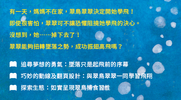 有一天，媽媽不在家，翠鳥翠翠決定開始學飛！即使很害怕，翠翠可不讓恐懼阻撓她學飛的決心。沒想到，她……掉下去了！翠翠能夠扭轉墜落之勢，成功振翅高飛嗎？ ✦追尋夢想的勇氣：墜落只是起飛前的序幕✦巧妙的動線及翻頁設計：與翠鳥翠翠一同學習飛翔✦探索生態：如實呈現翠鳥捕食習性