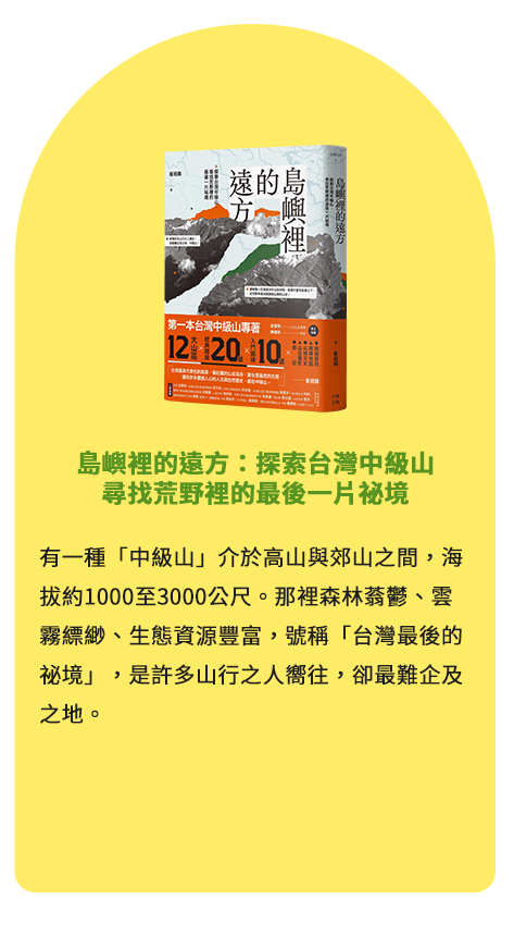 島嶼裡的遠方：探索台灣中級山，尋找荒野裡的最後一片祕境 有一種「中級山」介於高山與郊山之間，海拔約1000至3000公尺。那裡森林蓊鬱、雲霧縹緲、生態資源豐富，號稱「台灣最後的祕境」，是許多山行之人嚮往，卻最難企及之地。