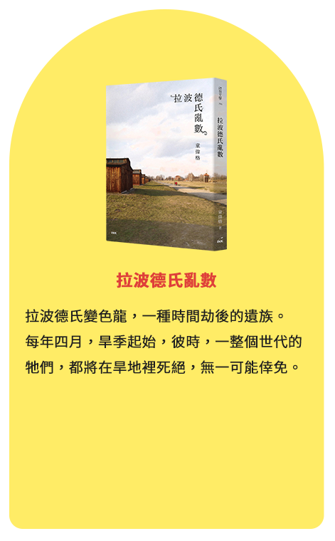 拉波德氏亂數 拉波德氏變色龍，一種時間劫後的遺族。每年四月，旱季起始，彼時，一整個世代的牠們，都將在旱地裡死絕，無一可能倖免。