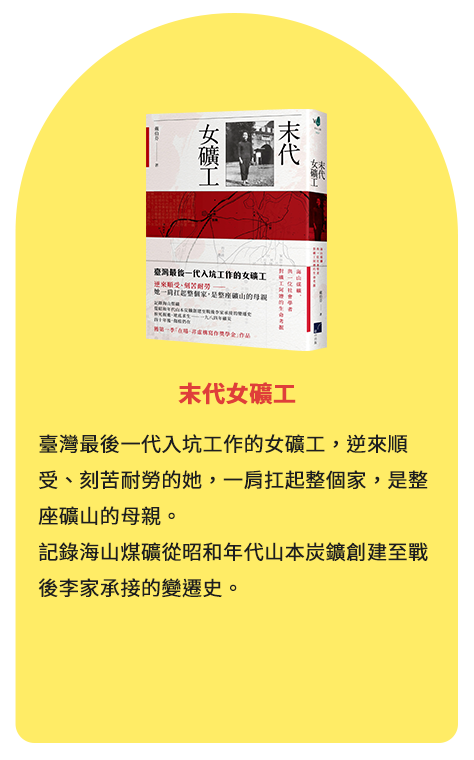 末代女礦工 臺灣最後一代入坑工作的女礦工，逆來順受、刻苦耐勞的她，一肩扛起整個家，是整座礦山的母親。記錄海山煤礦從昭和年代山本炭鑛創建至戰後李家承接的變遷史