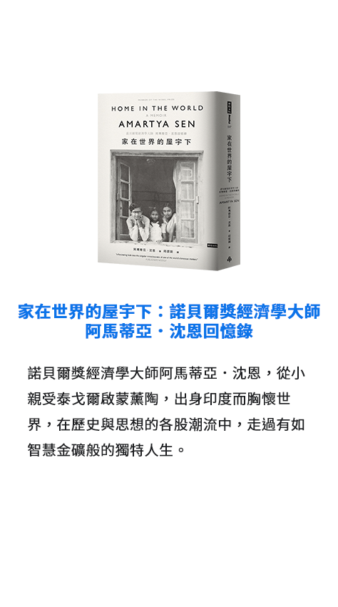 家在世界的屋宇下：諾貝爾獎經濟學大師阿馬蒂亞．沈恩回憶錄 諾貝爾獎經濟學大師阿馬蒂亞．沈恩，從小親受泰戈爾啟蒙薰陶，出身印度而胸懷世界，在歷史與思想的各股潮流中，走過有如智慧金礦般的獨特人生。