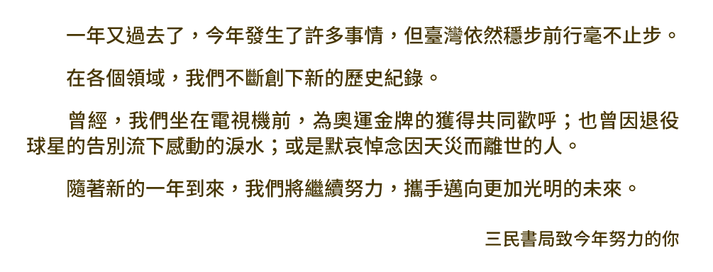 一年又過去了，今年發生了許多事情，但臺灣依然穩步前行，毫不止步。在各個領域，我們不斷創下新的歷史紀錄。曾經，我們坐在電視機前，為奧運金牌的獲得共同歡呼；也曾因退役球星的告別流下感動的淚水；或是默哀悼念因天災而離世的人。隨著新的一年到來，我們將繼續努力，攜手邁向更加光明的未來。三民書局致今年努力的你