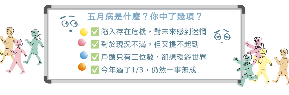 五月病是什麼？你中了幾項？陷入存在危機，對未來感到迷惘 對於現況不滿，但又提不起勁 戶頭只有三位數，卻想環遊世界 今年過了1/3，仍然一事無成