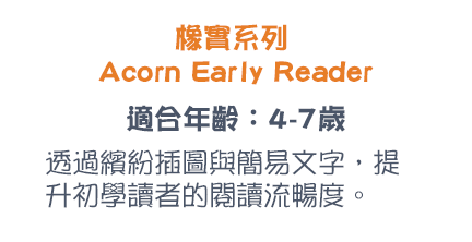 橡實系列 Acorn Early Reader 適合年齡：4-7歲 透過繽紛插圖與簡易文字，提升初學讀者的閱讀流暢度。