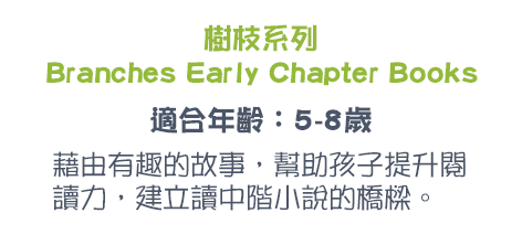 樹枝系列Branches Early Chapter Books 適合年齡：5-8歲 藉由有趣的故事，幫助孩子提升閱讀力，建立讀中階小說的橋樑。