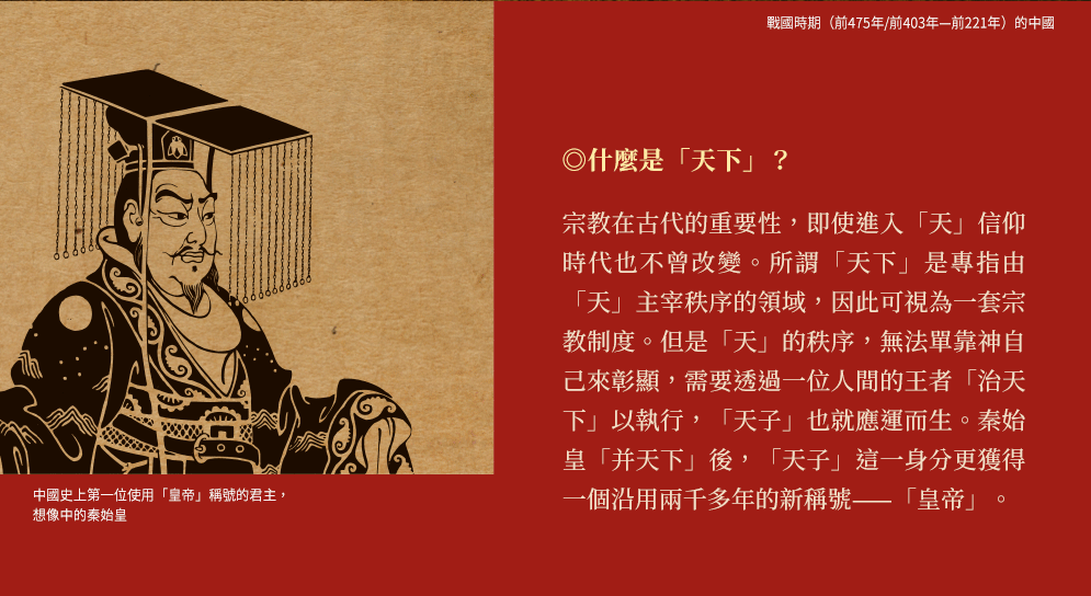 ◎什麼是「天下」？宗教在古代的重要性，即使進入「天」信仰時代也不曾改變。所謂「天下」是專指由「天」主宰秩序的領域，因此可視為一套宗教制度。但是「天」的秩序，無法單靠神自己來彰顯，需要透過一位人間的王者「治天下」以執行，「天子」也就應運而生。秦始皇「并天下」後，「天子」這一身分更獲得一個沿用兩千多年的新稱號——「皇帝」。