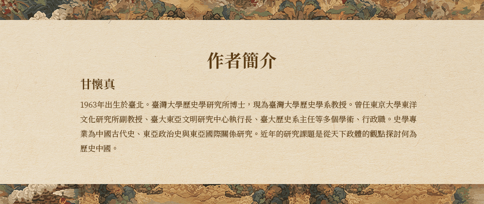 作者簡介:甘懷真1963年出生於臺北。臺灣大學歷史學研究所博士，現為臺灣大學歷史學系教授。曾任東京大學東洋文化研究所副教授、臺大東亞文明研究中心執行長、臺大歷史系主任等多個學術、行政職。史學專業為中國古代史、東亞政治史與東亞國際關係研究。近年的研究課題是從天下政體的觀點探討何為歷史中國。