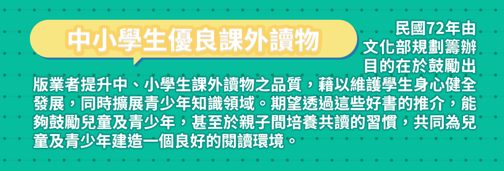 中小學生優良課外讀物 民國72年由文化部規劃籌辦，目的在於鼓勵出版業者提升中、小學生課外讀物之品質，藉以維護學生身心健全發展，同時擴展青少年知識領域。期望透過這些好書的推介，能夠鼓勵兒童及青少年，甚至於親子間培養共讀的習慣，共同為兒童及青少年建造一個良好的閱讀環境。