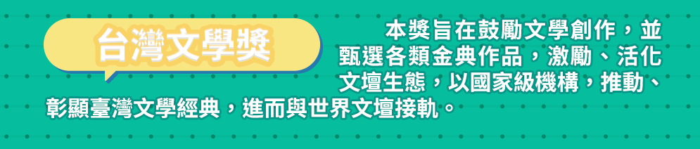 台灣文學獎 本獎旨在鼓勵文學創作，並甄選各類金典作品，激勵、活化文壇生態，以國家級機構，推動、彰顯臺灣文學經典，進而與世界文壇接軌。