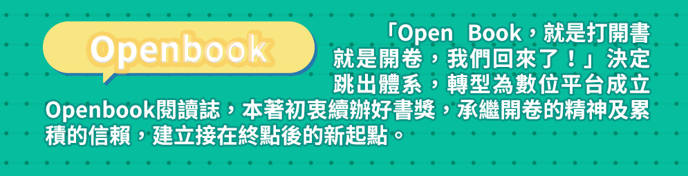 Openbook 「Open Book，就是打開書、就是開卷，我們回來了！」決定跳出體系，轉型為數位平台成立Openbook閱讀誌，本著初衷續辦好書獎，承繼開卷的精神及累積的信賴，建立接在終點後的新起點。