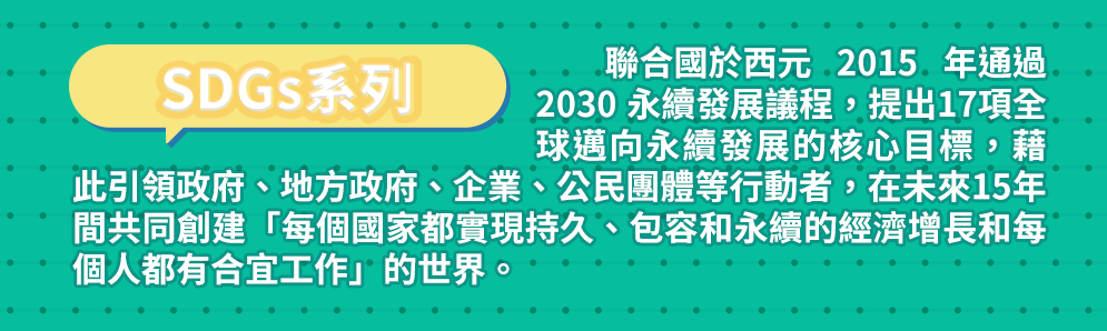 SDGs系列 聯合國於西元 2015 年通過 2030 永續發展議程，提出17項全球邁向永續發展的核心目標，藉此引領政府、地方政府、企業、公民團體等行動者，在未來15年間共同創建「每個國家都實現持久、包容和永續的經濟增長和每個人都有合宜工作」的世界。